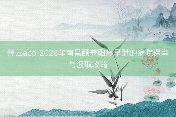 开云app 2026年南昌颐养阳痿早泄的病院保举与汲取攻略