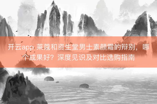 开云app 莱蔻和资生堂男士素颜霜的辩别，哪个成果好？深度见识及对比选购指南