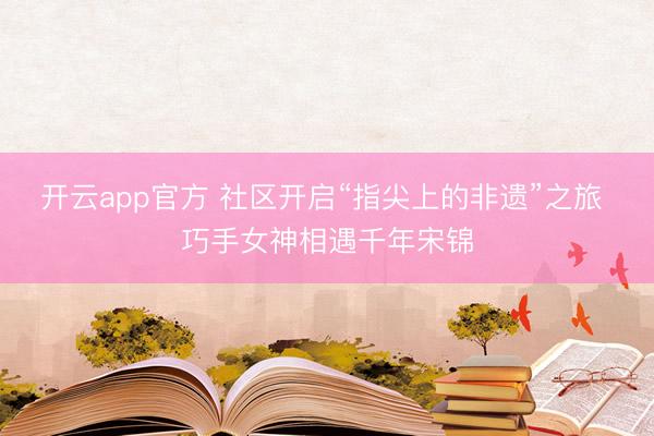 开云app官方 社区开启“指尖上的非遗”之旅 巧手女神相遇千年宋锦