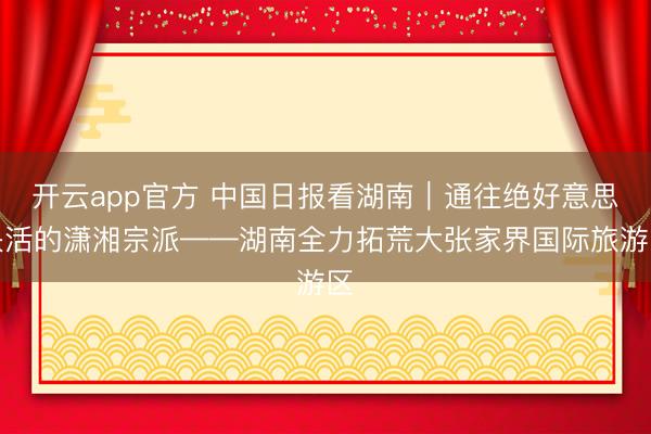 开云app官方 中国日报看湖南｜通往绝好意思快活的潇湘宗派——湖南全力拓荒大张家界国际旅游区