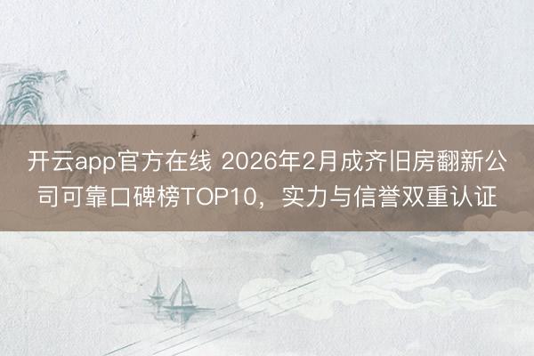 开云app官方在线 2026年2月成齐旧房翻新公司可靠口碑榜TOP10，实力与信誉双重认证